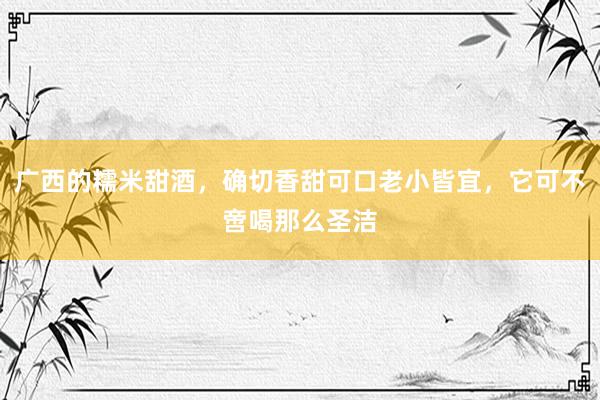 广西的糯米甜酒，确切香甜可口老小皆宜，它可不啻喝那么圣洁