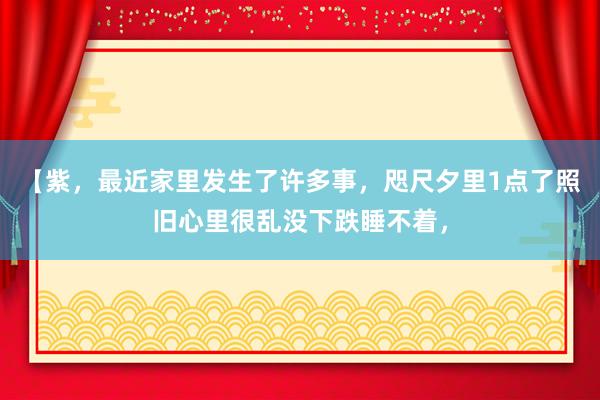 【紫，最近家里发生了许多事，咫尺夕里1点了照旧心里很乱没下跌睡不着，