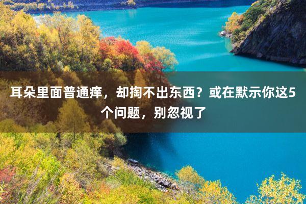 耳朵里面普通痒，却掏不出东西？或在默示你这5个问题，别忽视了