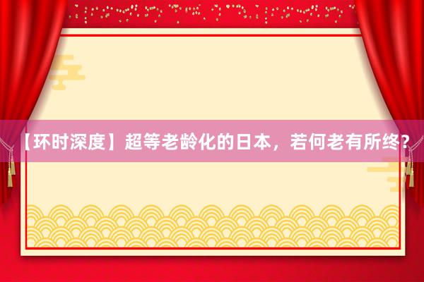 【环时深度】超等老龄化的日本，若何老有所终？
