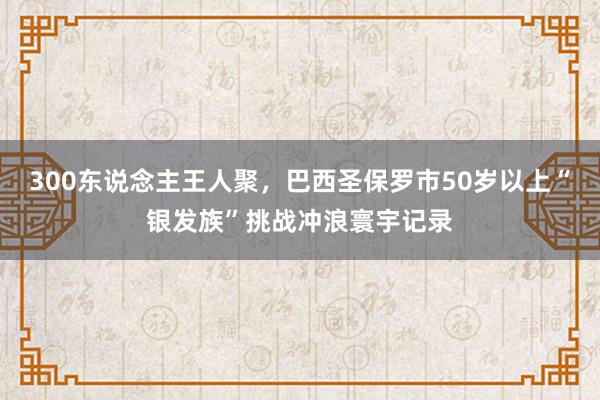 300东说念主王人聚，巴西圣保罗市50岁以上“银发族”挑战冲浪寰宇记录