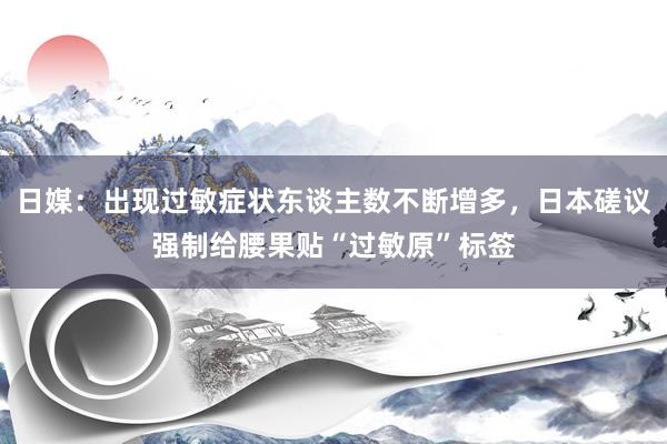 日媒：出现过敏症状东谈主数不断增多，日本磋议强制给腰果贴“过敏原”标签