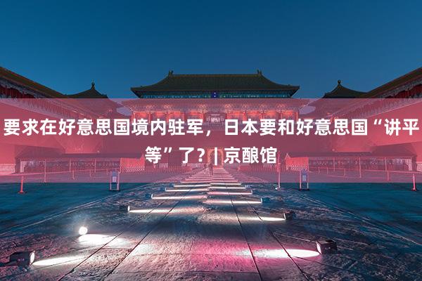 要求在好意思国境内驻军，日本要和好意思国“讲平等”了？| 京酿馆