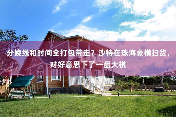 分娩线和时间全打包带走？沙特在珠海豪横扫货，对好意思下了一盘大棋