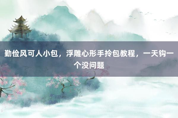 勤俭风可人小包，浮雕心形手拎包教程，一天钩一个没问题