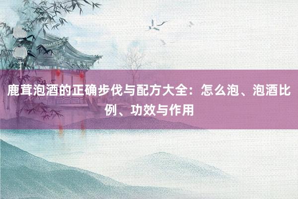 鹿茸泡酒的正确步伐与配方大全：怎么泡、泡酒比例、功效与作用