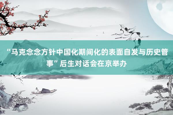 “马克念念方针中国化期间化的表面自发与历史管事”后生对话会在京举办