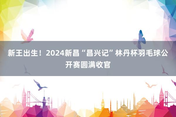新王出生！2024新昌“昌兴记”林丹杯羽毛球公开赛圆满收官