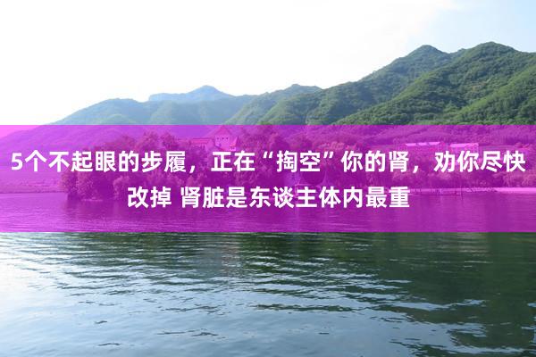 5个不起眼的步履，正在“掏空”你的肾，劝你尽快改掉 肾脏是东谈主体内最重