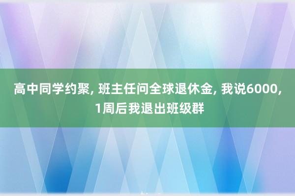 高中同学约聚, 班主任问全球退休金, 我说6000, 1周后我退出班级群