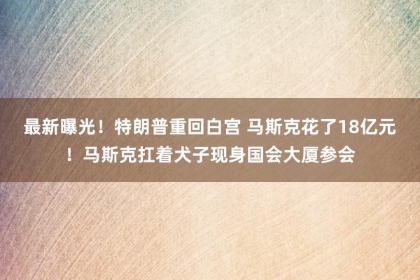 最新曝光！特朗普重回白宫 马斯克花了18亿元！马斯克扛着犬子现身国会大厦参会