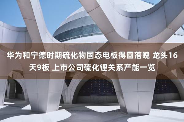 华为和宁德时期硫化物固态电板得回落魄 龙头16天9板 上市公司硫化锂关系产能一览