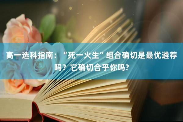 高一选科指南：“死一火生”组合确切是最优遴荐吗？它确切合乎你吗?