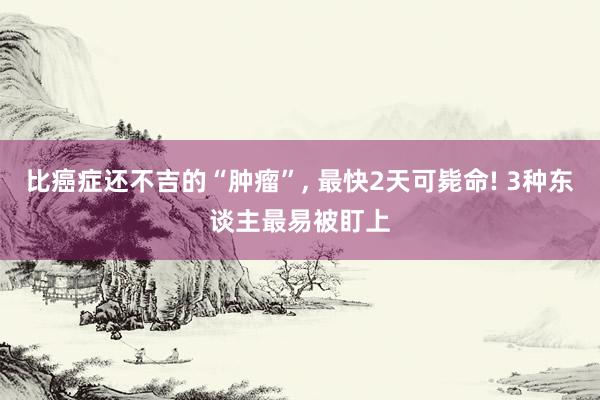 比癌症还不吉的“肿瘤”, 最快2天可毙命! 3种东谈主最易被盯上