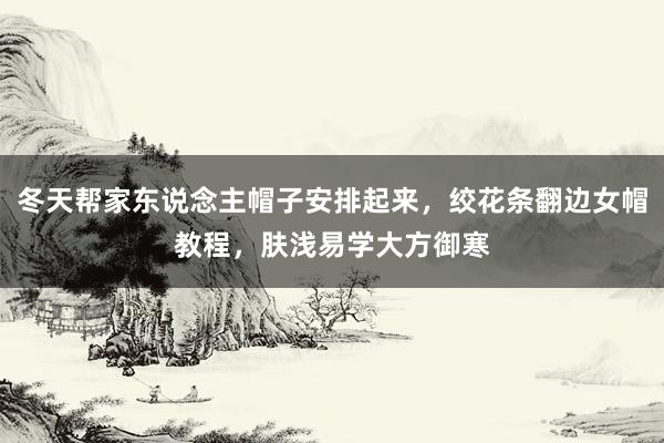 冬天帮家东说念主帽子安排起来，绞花条翻边女帽教程，肤浅易学大方御寒