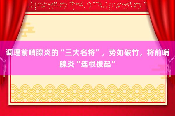 调理前哨腺炎的“三大名将”，势如破竹，将前哨腺炎“连根拔起”