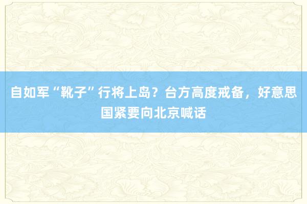 自如军“靴子”行将上岛？台方高度戒备，好意思国紧要向北京喊话