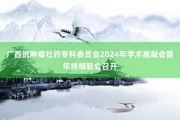 广西抗肿瘤壮药专科委员会2024年学术推敲会暨年终细致会召开