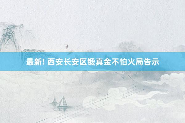 最新! 西安长安区锻真金不怕火局告示