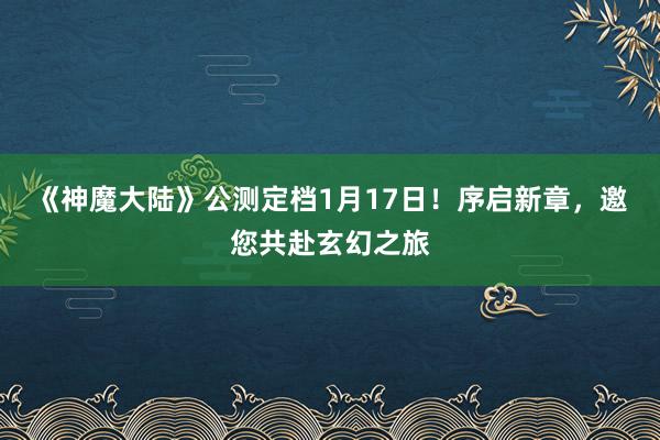 《神魔大陆》公测定档1月17日！序启新章，邀您共赴玄幻之旅