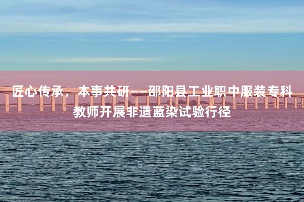 匠心传承，本事共研——邵阳县工业职中服装专科教师开展非遗蓝染试验行径